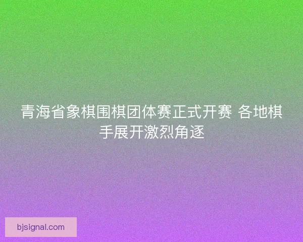 青海省象棋围棋团体赛正式开赛 各地棋手展开激烈角逐