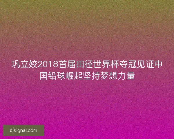 巩立姣2018首届田径世界杯夺冠见证中国铅球崛起坚持梦想力量