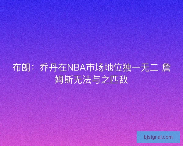 布朗：乔丹在NBA市场地位独一无二 詹姆斯无法与之匹敌