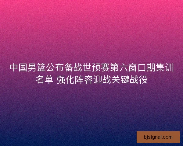 中国男篮公布备战世预赛第六窗口期集训名单 强化阵容迎战关键战役