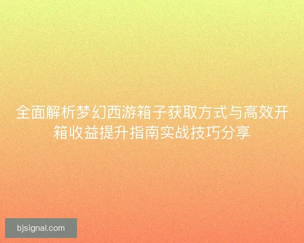 全面解析梦幻西游箱子获取方式与高效开箱收益提升指南实战技巧分享